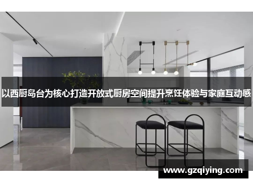 以西厨岛台为核心打造开放式厨房空间提升烹饪体验与家庭互动感
