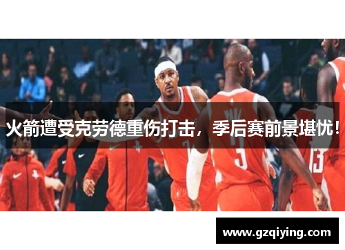 火箭遭受克劳德重伤打击，季后赛前景堪忧！